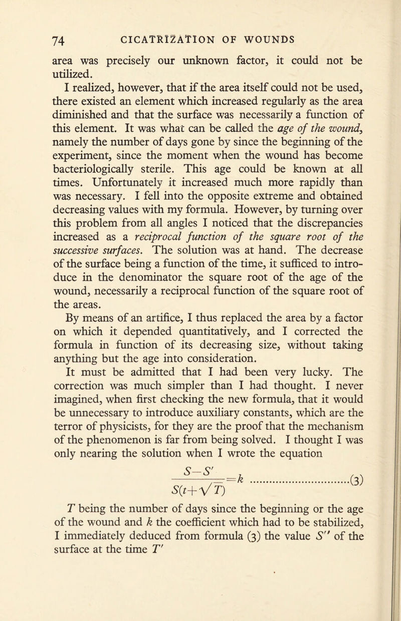 area was precisely our unknown factor, it could not be utilized. I realized, however, that if the area itself could not be used, there existed an element which increased regularly as the area diminished and that the surface was necessarily a function of this element. It was what can be called the age of the wound, namely the number of days gone by since the beginning of the experiment, since the moment when the wound has become bacteriologically sterile. This age could be known at all times. Unfortunately it increased much more rapidly than was necessary. I fell into the opposite extreme and obtained decreasing values with my formula. However, by turning over this problem from all angles I noticed that the discrepancies increased as a reciprocal function of the square root of the successive surfaces. The solution was at hand. The decrease of the surface being a function of the time, it sufficed to intro- duce in the denominator the square root of the age of the wound, necessarily a reciprocal function of the square root of the areas. By means of an artifice, I thus replaced the area by a factor on which it depended quantitatively, and I corrected the formula in function of its decreasing size, without taking anything but the age into consideration. It must be admitted that I had been very lucky. The correction was much simpler than I had thought. I never imagined, when first checking the new formula, that it would be unnecessary to introduce auxiliary constants, which are the terror of physicists, for they are the proof that the mechanism of the phenomenon is far from being solved. I thought I was only nearing the solution when I wrote the equation S-S'- L , s(t+Vf) 3 T being the number of days since the beginning or the age of the wound and k the coefficient which had to be stabilized, I immediately deduced from formula (3) the value S of the surface at the time T'