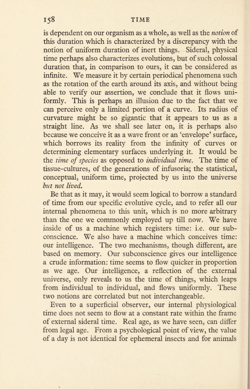 is dependent on our organism as a whole, as well as the notion of this duration which is characterized by a discrepancy with the notion of uniform duration of inert things. Sidéral, physical time perhaps also characterizes evolutions, but of such colossal duration that, in comparison to ours, it can be considered as infinite. We measure it by certain periodical phenomena such as the rotation of the earth around its axis, and without being able to verify our assertion, we conclude that it flows uni- formly. This is perhaps an illusion due to the fact that we can perceive only a limited portion of a curve. Its radius of curvature might be so gigantic that it appears to us as a straight line. As we shall see later on, it is perhaps also because we conceive it as a wave front or an ‘envelope’ surface, which borrows its reality from the infinity of curves or determining elementary surfaces underlying it. It would be the time of species as opposed to individual time. The time of tissue-cultures, of the generations of infusoria; the statistical, conceptual, uniform time, projected by us into the universe but not lived. Be that as it may, it would seem logical to borrow a standard of time from our specific evolutive cycle, and to refer all our internal phenomena to this unit, which is no more arbitrary than the one we commonly employed up till now. We have inside of us a machine which registers time: i.e. our sub- conscience. We also have a machine which conceives time: our intelligence. The two mechanisms, though different, are based on memory. Our subconscience gives our intelligence a crude information: time seems to flow quicker in proportion as we age. Our intelligence, a reflection of the external universe, only reveals to us the time of things, which leaps from individual to individual, and flows uniformly. These two notions are correlated but not interchangeable. Even to a superficial observer, our internal physiological time does not seem to flow at a constant rate within the frame of external sidéral time. Real age, as we have seen, can differ from legal age. From a psychological point of view, the value of a day is not identical for ephemeral insects and for animals