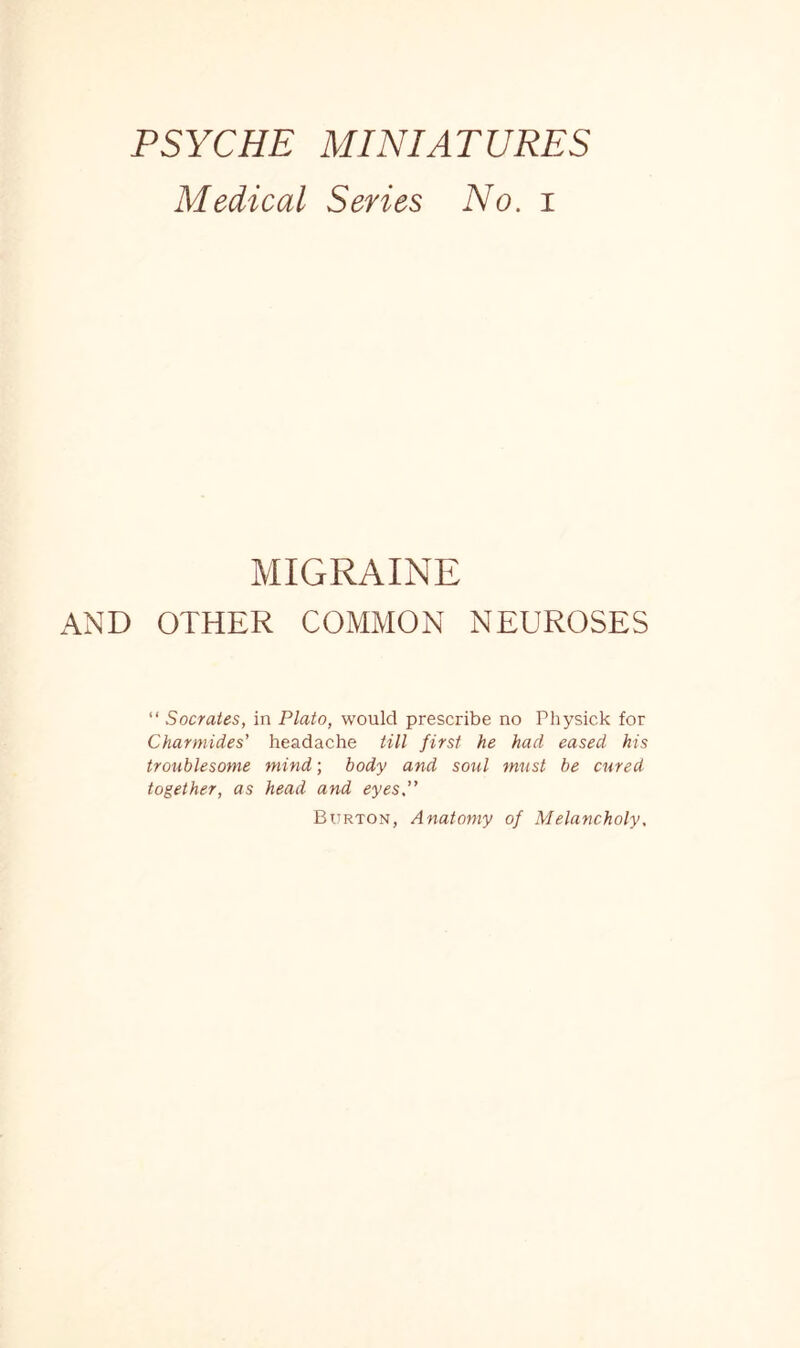 PSYCHE MINIATURES Medical Series No. i MIGRAINE AND OTHER COMMON NEUROSES “ Socrates, in Plato, would prescribe no Physick for Charmides' headache till first he had eased his troublesome mind; body and soul must be cured together, as head and eyes,” Burton, Anatomy of Melancholy,
