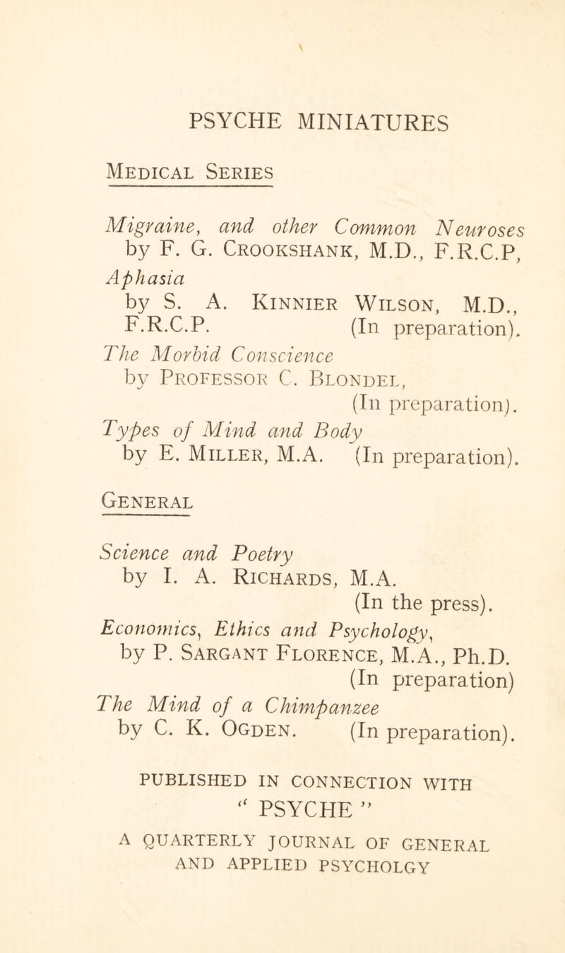 Medical Series Migraine, and other Common Neuroses by F. G. Crookshank, M.D., F.R.C.P, Aphasia by S. A. Kinnier Wilson, M.D., F.R.C.P. (In preparation). The Morbid Conscience by Professor C. Blondel, (In preparation). Types of Mind and Body by E. Miller, M.A. (In preparation). General Science and Poetry by I. A. Richards, M.A. (In the press). Economics, Ethics and Psychology, by P. Sargant Florence, M.A., Ph.D. (In preparation) The Mind of a Chimpanzee by C. K. Ogden. (In preparation). PUBLISHED IN CONNECTION WITH “ PSYCHE ” A QUARTERLY JOURNAL OF GENERAL AND APPLIED PSYCHOLGY