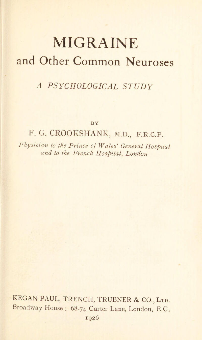 MIGRAINE and Other Common Neuroses A PSYCHOLOGICAL STUDY BY F. G. CROOKSHANK, m.d., f.r.c.p. Physician to the Prince of Wales’ General Hospital and to the French Hospital, London KEGAN PAUL, TRENCH, TRUBNER & CO., Ltd. Broadway House : 68-74 Carter Lane, London, E.C, 1926