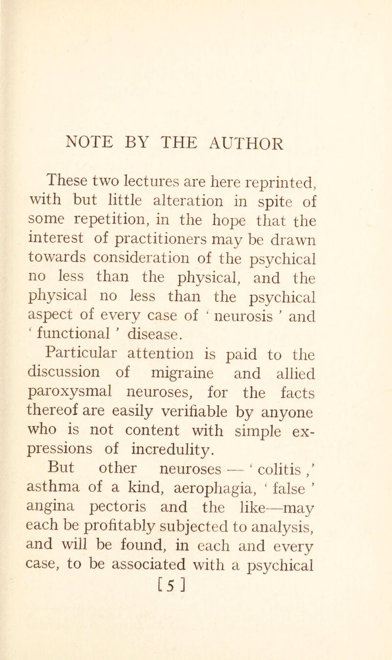 These two lectures are here reprinted, with but little alteration in spite of some repetition, in the hope that the interest of practitioners may be drawn towards consideration of the psychical no less than the physical, and the physical no less than the psychical aspect of every case of ' neurosis ’ and ‘ functional ’ disease. Particular attention is paid to the discussion of migraine and allied paroxysmal neuroses, for the facts thereof are easily verifiable by anyone who is not content with simple ex¬ pressions of incredulity. But other neuroses — ( colitis / asthma of a kind, aerophagia, ‘ false ’ angina pectoris and the like—may each be profitably subjected to analysis, and will be found, in each and every case, to be associated with a psychical [5]