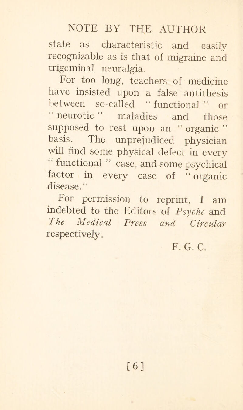 state as characteristic and easily recognizable as is that of migraine and trigeminal neuralgia. For too long, teachers of medicine have insisted upon a false antithesis between so-called “ functional ” or “ neurotic ” maladies and those supposed to rest upon an “ organic ” basis. The unprejudiced physician will find some physical defect in every “ functional ” case, and some psychical factor in every case of “ organic disease.” For permission to reprint, I am indebted to the Editors of Psyche and 1 he Medical Press and Circular respectively. F. G. C. [6]