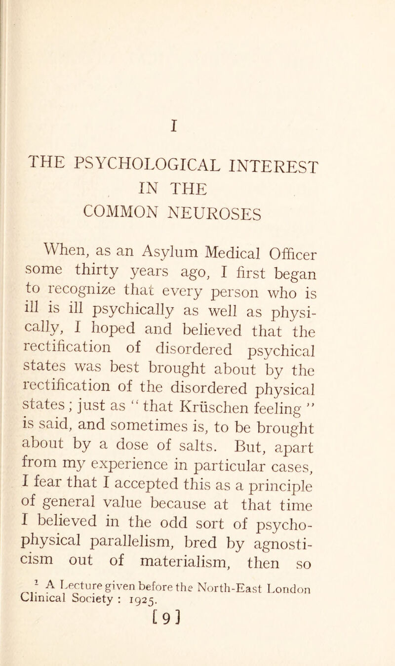 THE PSYCHOLOGICAL INTEREST IN THE COMMON NEUROSES When, as an Asylum Medical Officer some thirty years ago, I first began to recognize that every person who is ill is ill psychically as well as physi¬ cally, I hoped and believed that the rectification of disordered psychical states was best brought about by the rectification of the disordered physical states; just as “ that Kriischen feeling ” is said, and sometimes is, to be brought about by a dose of salts. But, apart from my experience in particular cases, I fear that I accepted this as a principle of general value because at that time I believed in the odd sort of psycho¬ physical parallelism, bred by agnosti¬ cism out of materialism, then so * A lecture given before the North-East London Clinical Society : 1925. [9]