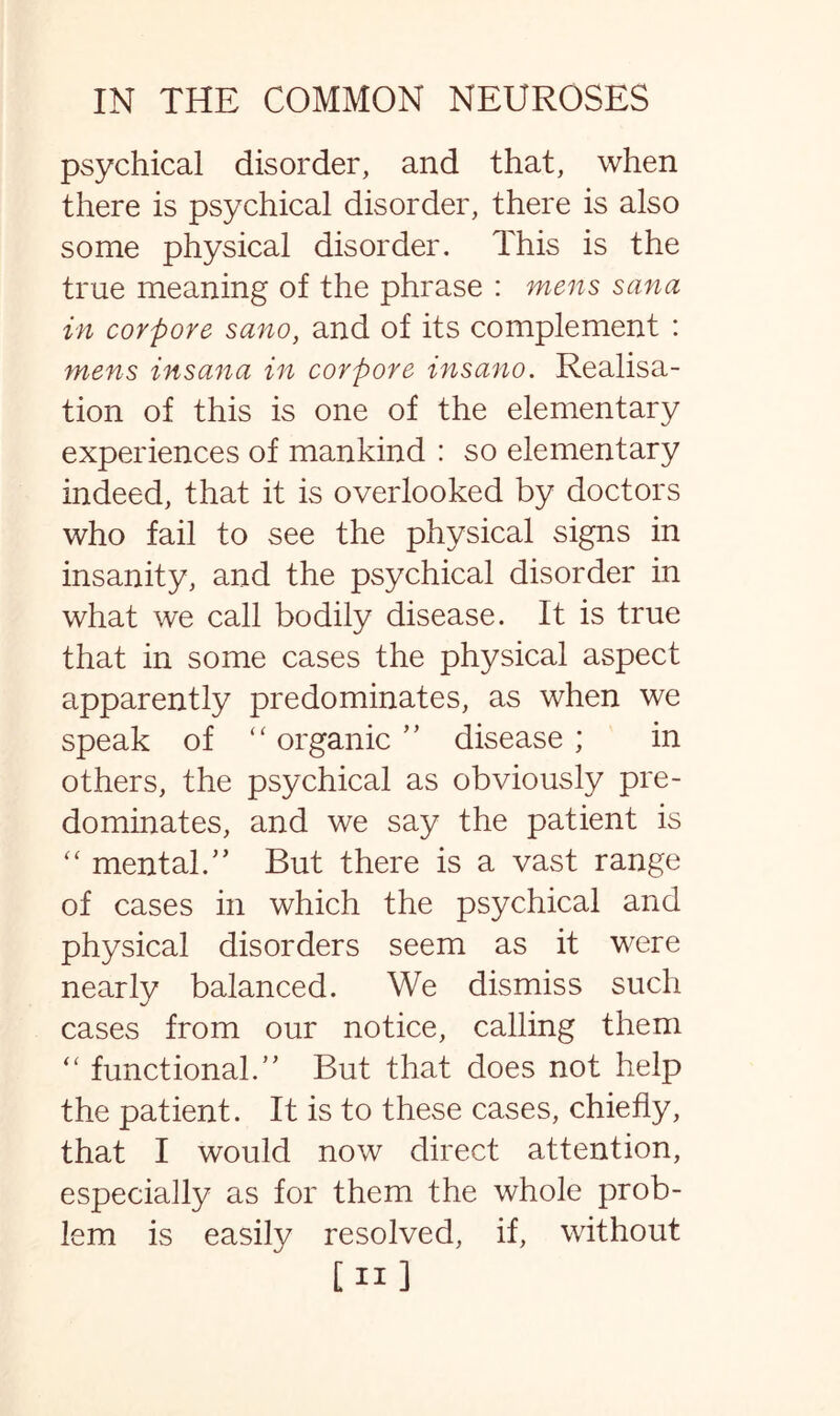 psychical disorder, and that, when there is psychical disorder, there is also some physical disorder. This is the true meaning of the phrase : mens sana in corpore sano, and of its complement : mens insana in corpore insano. Realisa¬ tion of this is one of the elementary experiences of mankind : so elementary indeed, that it is overlooked by doctors who fail to see the physical signs in insanity, and the psychical disorder in what we call bodily disease. It is true that in some cases the physical aspect apparently predominates, as when we speak of “ organic ” disease ; in others, the psychical as obviously pre¬ dominates, and we say the patient is “ mental/’ But there is a vast range of cases in which the psychical and physical disorders seem as it were nearly balanced. We dismiss such cases from our notice, calling them “ functional.” But that does not help the patient. It is to these cases, chiefly, that I would now direct attention, especially as for them the whole prob¬ lem is easily resolved, if, without [ii]