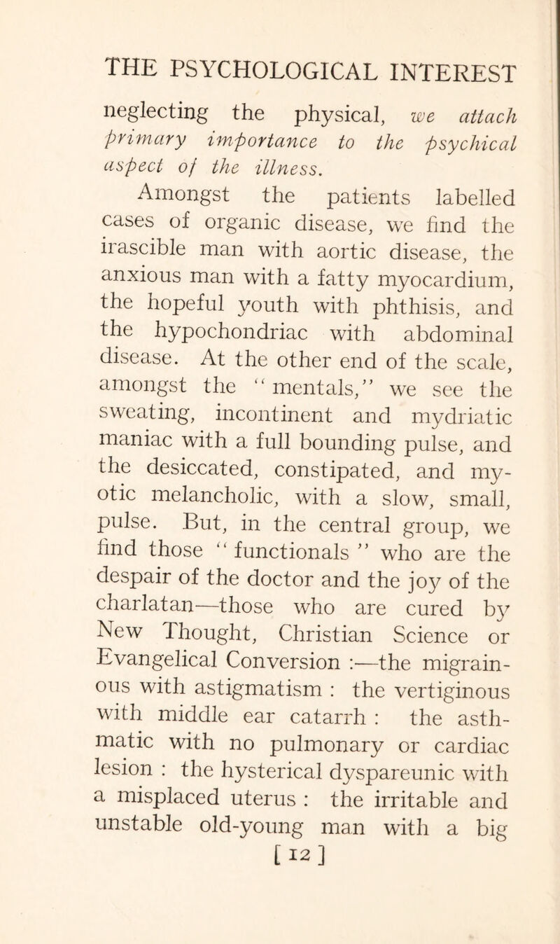 neglecting the physical, we attach primary importance to the psychical aspect of the illness. Amongst the patients labelled cases of organic disease, we find the irascible man with aortic disease, the anxious man with a fatty myocardium, the hopeful youth with phthisis, and the hypochondriac with abdominal disease. At the other end of the scale, amongst the mentals/’ we see the sweating, incontinent and mydriatic maniac with a full bounding pulse, and the desiccated, constipated, and my¬ otic melancholic, with a slow, small, pulse. But, in the central group, we find those “ functionals ’’ who are the despair of the doctor and the joy^ of the charlatan—those who are cured hy New Thought, Christian Science or Evangelical Conversion :—the migrain¬ ous with astigmatism : the vertiginous with middle ear catarrh : the asth¬ matic with no pulmonary or cardiac lesion : the hysterical dyspareunic with a misplaced uterus : the irritable and unstable old-young man with a big [ 12]