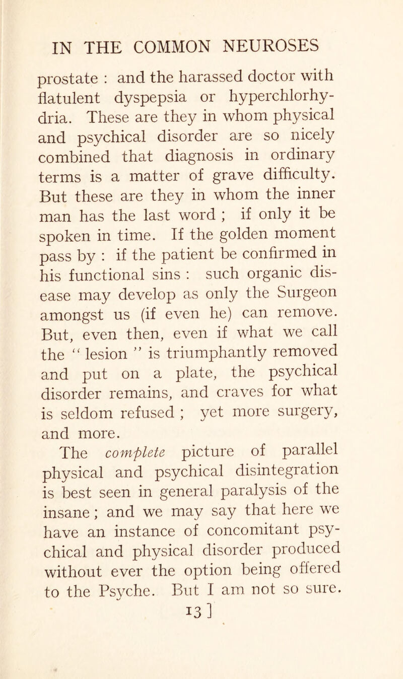 prostate : and the harassed doctor with flatulent dyspepsia or hyperchlorhy- dria. These are they in whom physical and psychical disorder are so nicely combined that diagnosis in ordinary terms is a matter of grave difficulty. But these are they in whom the inner man has the last word ; if only it be spoken in time. If the golden moment pass by : if the patient be confirmed in his functional sins : such organic dis¬ ease may develop as only the Surgeon amongst us (if even he) can remove. But, even then, even if what we call the “ lesion ” is triumphantly removed and put on a plate, the psychical disorder remains, and craves for what is seldom refused ; yet more surgery, and more. The complete picture of parallel physical and psychical disintegration is best seen in general paralysis of the insane; and we may say that here we have an instance of concomitant psy¬ chical and physical disorder produced without ever the option being offered to the Psyche. But I am not so sure. 13]