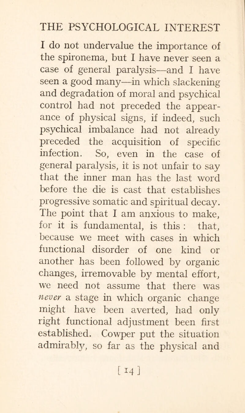 I do not undervalue the importance of the spironema, but I have never seen a case of general paralysis—and I have seen a good many—in which slackening and degradation of moral and psychical control had not preceded the appear¬ ance of physical signs, if indeed, such psychical imbalance had not already preceded the acquisition of specific infection. So, even in the case of general paralysis, it is not unfair to say that the inner man has the last word before the die is cast that establishes progressive somatic and spiritual decay. The point that I am anxious to make, for it is fundamental, is this : that, because we meet with cases in which functional disorder of one kind or another has been followed by organic changes, irremovable by mental effort, we need not assume that there was never a stage in which organic change might have been averted, had only right functional adjustment been first established. Cowper put the situation admirably, so far as the physical and