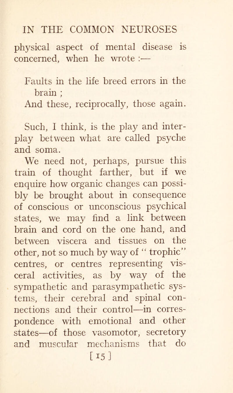 physical aspect of mental disease is concerned, when he wrote :*— Faults in the life breed errors in the brain ; And these, reciprocally, those again. Such, I think, is the play and inter¬ play between what are called psyche and soma. We need not, perhaps, pursue this train of thought farther, but if we enquire how organic changes can possi¬ bly be brought about in consequence of conscious or unconscious psychical states, we may find a link between brain and cord on the one hand, and between viscera and tissues on the other, not so much by way of “ trophic” centres, or centres representing vis¬ ceral activities, as by way of the sympathetic and parasympathetic sys¬ tems, their cerebral and spinal con¬ nections and their control—in corres¬ pondence with emotional and other states—of those vasomotor, secretory and muscular mechanisms that do [ 15 ]