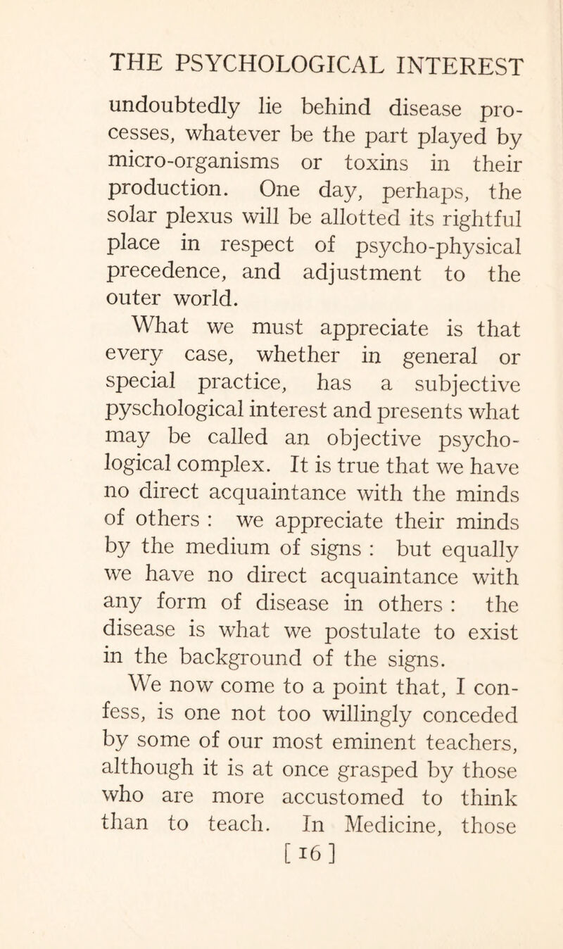 undoubtedly lie behind disease pro¬ cesses, whatever be the part played by micro-organisms or toxins in their production. One day, perhaps, the solar plexus will be allotted its rightful place in respect of psycho-physical precedence, and adjustment to the outer world. What we must appreciate is that every case, whether in general or special practice, has a subjective pyschological interest and presents what may be called an objective psycho¬ logical complex. It is true that we have no direct acquaintance with the minds of others : we appreciate their minds by the medium of signs : but equally we have no direct acquaintance with any form of disease in others : the disease is what we postulate to exist in the background of the signs. We now come to a point that, I con¬ fess, is one not too willingly conceded by some of our most eminent teachers, although it is at once grasped by those who are more accustomed to think than to teach. In Medicine, those [16]