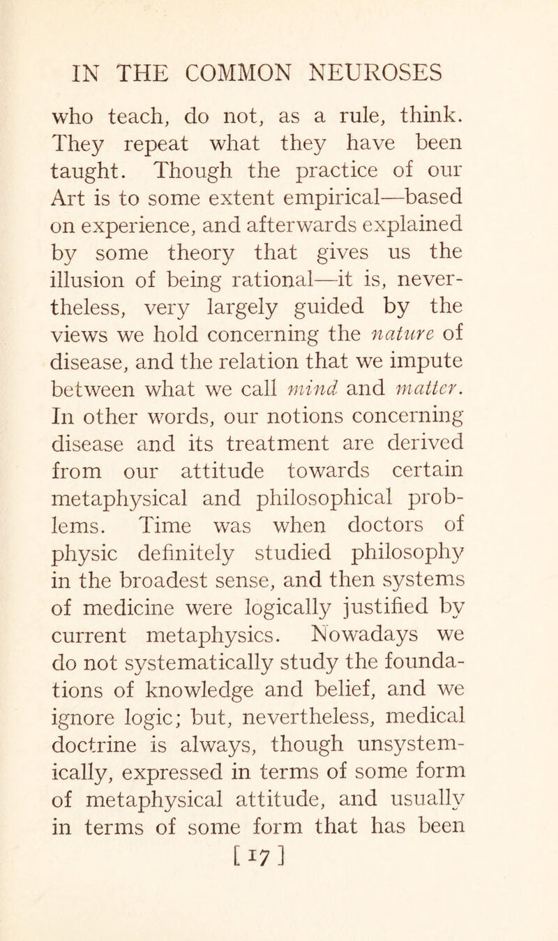 who teach, do not, as a rule, think. They repeat what they have been taught. Though the practice of our Art is to some extent empirical—based on experience, and afterwards explained by some theory that gives us the illusion of being rational—it is, never¬ theless, very largely guided by the views we hold concerning the nature of disease, and the relation that we impute between what we call mind and matter. In other words, our notions concerning disease and its treatment are derived from our attitude towards certain metaphysical and philosophical prob¬ lems. Time was when doctors of physic definitely studied philosophy in the broadest sense, and then systems of medicine were logically justified by current metaphysics. Nowadays we do not systematically study the founda¬ tions of knowledge and belief, and we ignore logic; but, nevertheless, medical doctrine is always, though unsystem- ically, expressed in terms of some form of metaphysical attitude, and usually in terms of some form that has been [17]
