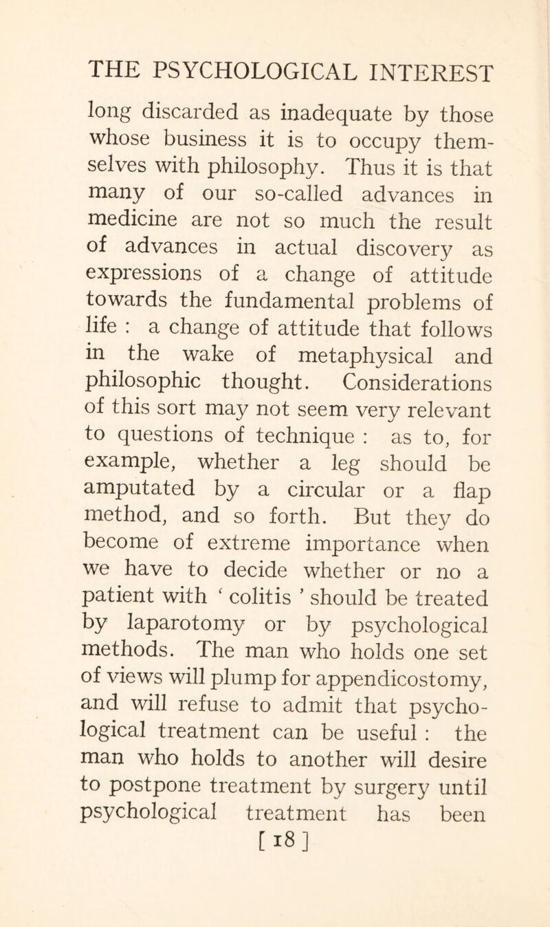long discarded as inadequate by those whose business it is to occupy them¬ selves with philosophy. Thus it is that many of our so-called advances in medicine are not so much the result of advances in actual discovery as expressions of a change of attitude towards the fundamental problems of life : a change of attitude that follows in the wake of metaphysical and philosophic thought. Considerations of this sort may not seem very relevant to questions of technique : as to, for example, whether a leg should be amputated by a circular or a flap method, and so forth. But thev do become of extreme importance when we have to decide whether or no a patient with ‘ colitis ’ should be treated by laparotomy or by psychological methods. The man who holds one set of views will plump for appendicostomy, and will refuse to admit that psycho¬ logical treatment can be useful : the man who holds to another will desire to postpone treatment by surgery until psychological treatment has been [18]