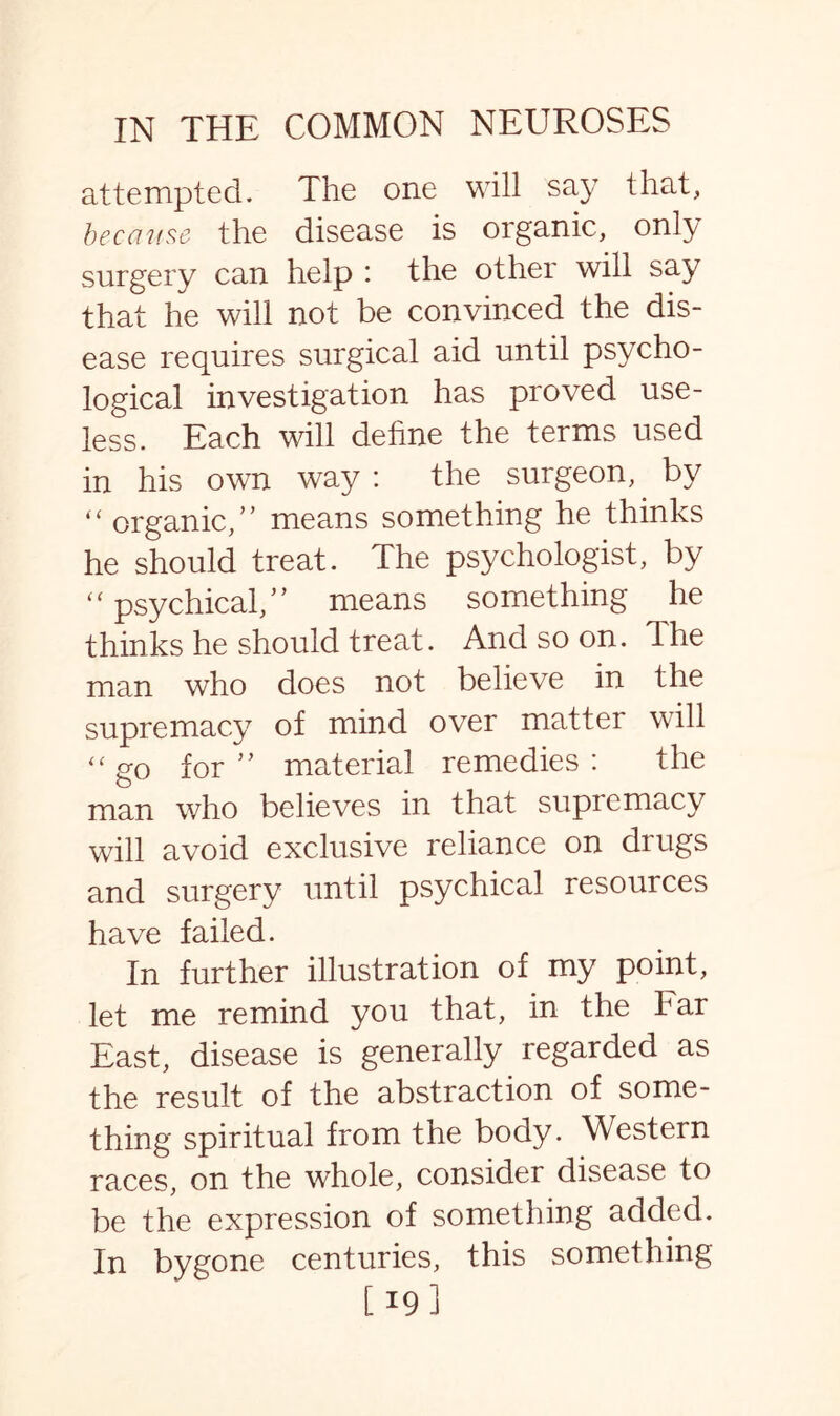 attempted. The one will say that, because the disease is organic, only surgery can help : the other will say that he will not be convinced the dis¬ ease requires surgical aid until psycho¬ logical investigation has proved use¬ less. Each will dehne the terms used in his own way: the surgeon, by “ organic,” means something he thinks he should treat. The psychologist, by “ psychical,” means something he thinks he should treat. And so on. lhe man who does not believe in the supremacy of mind over matter will “go for” material remedies: the man who believes in that supremacy will avoid exclusive reliance on drugs and surgery until psychical resources have failed. In further illustration of my point, let me remind you that, in the Far East, disease is generally regarded as the result of the abstraction of some¬ thing spiritual from the body. Western races, on the whole, consider disease to be the expression of something added. In bygone centuries, this something [19]