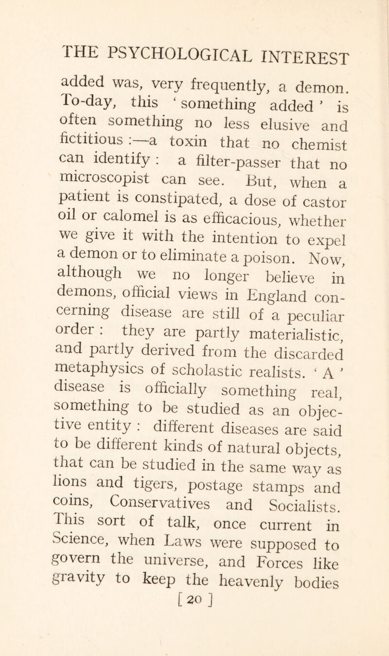 added was, very frequently, a demon, lo-day, this ‘something added’ is often something no less elusive and fictitious . a toxin that no chemist can identify : a filter-passer that no micioscopist can see. Rut, when a patient is constipated, a dose of castor oil or calomel is as efficacious, whether we give it with the intention to expel a demon or to eliminate a poison. Now, although we no longer believe in demons, official views in England con¬ cerning disease are still of a peculiar ordei : they are partly materialistic, and partly derived from the discarded metaphysics of scholastic realists. ‘ A ’ disease is officially something real, something to be studied as an objec¬ tive entity : different diseases are said to be different kinds of natural objects, that can be studied in the same way as lions and tigers, postage stamps and coins, Conservatives and Socialists. 1 his sort of talk, once current in Science, when Laws were supposed to govern the universe, and Forces like gravity to keep the heavenly bodies [20 ]