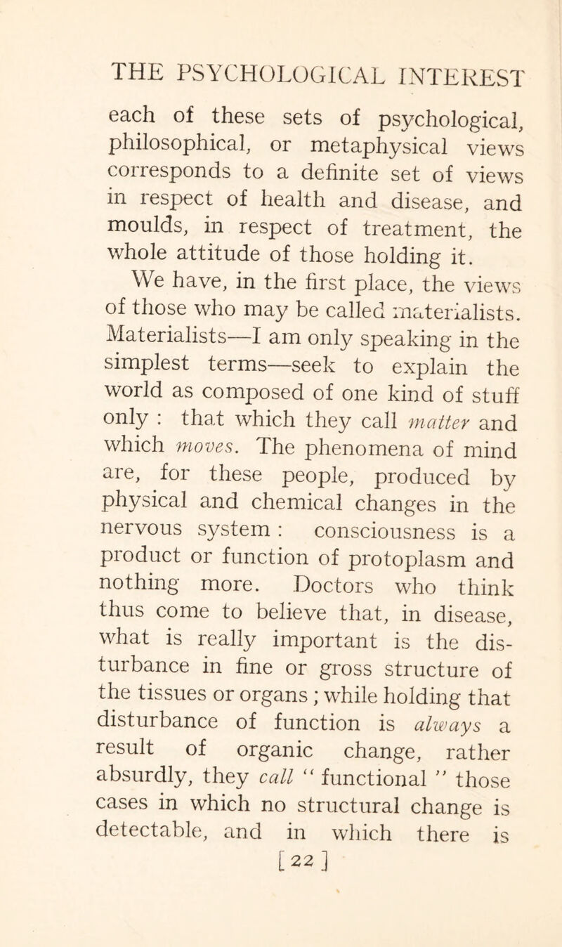 each of these sets of psychological, philosophical, or metaphysical views corresponds to a definite set of views in respect of health and disease, and moulds, in respect of treatment, the whole attitude of those holding it. We have, in the first place, the views of those who may be called materialists. Materialists—1 am only speaking in the simplest terms—seek to explain the world as composed of one kind of stuff only : that which they call matter and which moves. The phenomena of mind are, for these people, produced by physical and chemical changes in the nervous system : consciousness is a product or function of protoplasm and nothing more. Doctors who think thus come to believe that, in disease, what is really important is the dis¬ turbance in fine or gross structure of the tissues or organs; while holding that disturbance of function is always a result of organic change, rather absurdly, they call “ functional ” those cases in which no structural change is detectable, and in which there is [22]