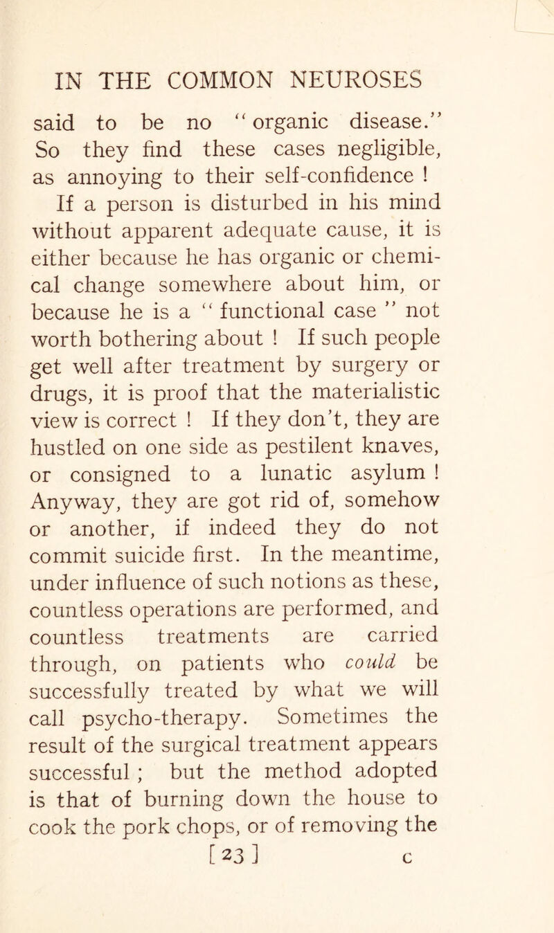 said to be no “ organic disease.’’ So they find these cases negligible, as annoying to their self-confidence ! If a person is disturbed in his mind without apparent adequate cause, it is either because he has organic or chemi¬ cal change somewhere about him, or because he is a “ functional case ” not worth bothering about ! If such people get well after treatment by surgery or drugs, it is proof that the materialistic view is correct ! If they don’t, they are hustled on one side as pestilent knaves, or consigned to a lunatic asylum ! Anyway, they are got rid of, somehow or another, if indeed they do not commit suicide first. In the meantime, under influence of such notions as these, countless operations are performed, and countless treatments are carried through, on patients who could be successfully treated by what we will call psycho-therapy. Sometimes the result of the surgical treatment appears successful ; but the method adopted is that of burning down the house to cook the pork chops, or of removing the [23] c