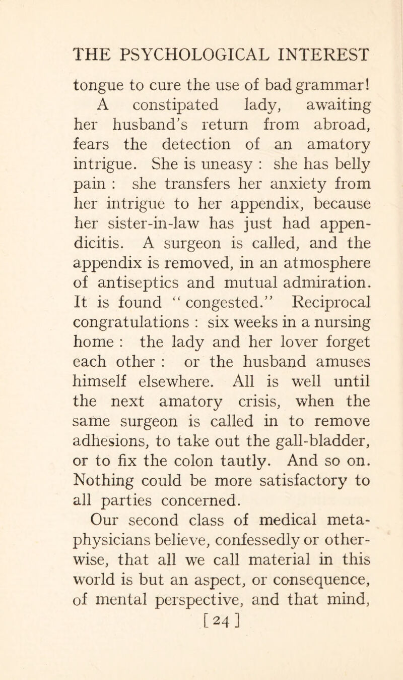 tongue to cure the use of bad grammar! A constipated lady, awaiting her husband’s return from abroad, fears the detection of an amatory intrigue. She is uneasy : she has belly pain : she transfers her anxiety from her intrigue to her appendix, because her sister-in-law has just had appen¬ dicitis. A surgeon is called, and the appendix is removed, in an atmosphere of antiseptics and mutual admiration. It is found “ congested.” Reciprocal congratulations : six weeks in a nursing home : the lady and her lover forget each other : or the husband amuses himself elsewhere. All is well until the next amatory crisis, when the same surgeon is called in to remove adhesions, to take out the gall-bladder, or to fix the colon tautly. And so on. Nothing could be more satisfactory to all parties concerned. Our second class of medical meta¬ physicians believe, confessedly or other¬ wise, that all we call material in this world is but an aspect, or consequence, of mental perspective, and that mind, [241