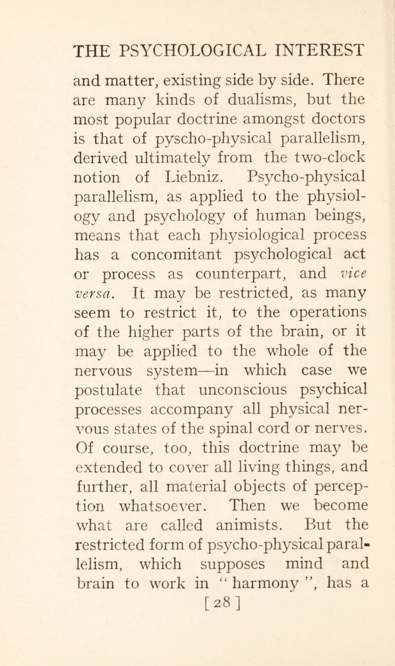 and matter, existing side by side. There are many kinds of dualisms, but the most popular doctrine amongst doctors is that of pyscho-physical parallelism, derived ultimately from the two-clock notion of Liebniz. Psycho-physical parallelism, as applied to the physiol¬ ogy and psychology of human beings, means that each physiological process has a concomitant psychological act or process as counterpart, and vice versa. It may be restricted, as many seem to restrict it, to the operations of the higher parts of the brain, or it may be applied to the whole of the nervous system—in which case we postulate that unconscious psychical processes accompany all physical ner¬ vous states of the spinal cord or nerves. Of course, too, this doctrine may be extended to cover all living things, and further, all material objects of percep¬ tion whatsoever. Then we become what are called animists. But the restricted form of psycho-physical paral¬ lelism, which supposes mind and brain to work in “ harmony ”, has a [28]