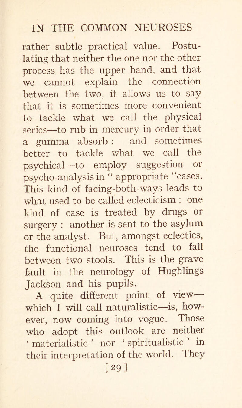 rather subtle practical value. Postu¬ lating that neither the one nor the other process has the upper hand, and that we cannot explain the connection between the two, it allows us to say that it is sometimes more convenient to tackle what we call the physical series—to rub in mercury in order that a gumma absorb : and sometimes better to tackle what we call the psychical—to employ suggestion or psycho-analysis in “ appropriate ''cases. This kind of facing-both-ways leads to what used to be called eclecticism : one kind of case is treated by drugs or surgery : another is sent to the asylum or the analyst. But, amongst eclectics, the functional neuroses tend to fall between two stools. This is the grave fault in the neurology of Hughlings Jackson and his pupils. A quite different point of view— which I will call naturalistic—is, how¬ ever, now coming into vogue. Those who adopt this outlook are neither ‘ materialistic ’ nor ‘ spiritualistic ’ in their interpretation of the world. They [29]