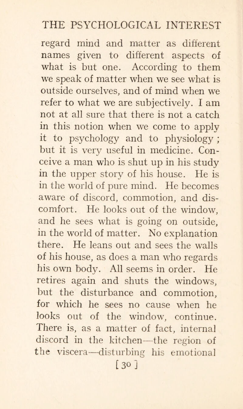 regard mind and matter as different names given to different aspects of what is but one. According to them we speak of matter when we see what is outside ourselves, and of mind when we refer to what we are subjectively. I am not at all sure that there is not a catch in this notion when we come to apply it to psychology and to physiology ; but it is very useful in medicine. Con¬ ceive a man who is shut up in his study in the upper story of his house. He is in the world of pure mind. He becomes aware of discord, commotion, and dis¬ comfort. He looks out of the window, and he sees what is going on outside, in the world of matter. No explanation there. He leans out and sees the walls of his house, as does a man who regards his own body. All seems in order. He retires again and shuts the windows, but the disturbance and commotion, for which he sees no cause when he looks out of the window, continue. There is, as a matter of fact, interna] discord in the kitchen—the region of the viscera—disturbing his emotion a] [30 ]