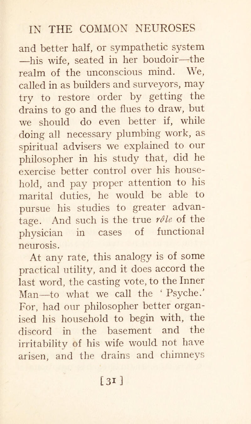 and better half, or sympathetic system —his wife, seated in her boudoir—the realm of the unconscious mind. We, called in as builders and surveyors, may try to restore order by getting the drains to go and the flues to draw, but we should do even better if, while doing all necessary plumbing work, as spiritual advisers we explained to our philosopher in his study that, did he exercise better control over his house¬ hold, and pay proper attention to his marital duties, he would be able to pursue his studies to greater advan¬ tage. And such is the true role of the physician in cases of functional neurosis. At any rate, this analogy is of some practical utility, and it does accord the last word, the casting vote, to the Inner Man—to what we call the ‘ Psyche/ For, had our philosopher better organ¬ ised his household to begin with, the discord in the basement and the irritability of his wife would not have arisen, and the drains and chimneys