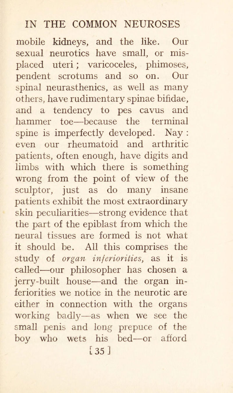 mobile kidneys, and the like. Our sexual neurotics have small, or mis¬ placed uteri; varicoceles, phimoses, pendent scrotums and so on. Our spinal neurasthenics, as well as many others, have rudimentary spinae bihdae, and a tendency to pes cavus and hammer toe—because the terminal spine is imperfectly developed. Nay : even our rheumatoid and arthritic patients, often enough, have digits and limbs with which there is something wrong from the point of view of the sculptor, just as do many insane patients exhibit the most extraordinary skin peculiarities—strong evidence that the part of the epiblast from which the neural tissues are formed is not what it should be. All this comprises the study of organ inferiorities, as it is called—our philosopher has chosen a jerry-built house—and the organ in¬ feriorities we notice in the neurotic are either in connection with the organs working badly—as when we see the small penis and long prepuce of the boy who wets his bed—or afford [35]
