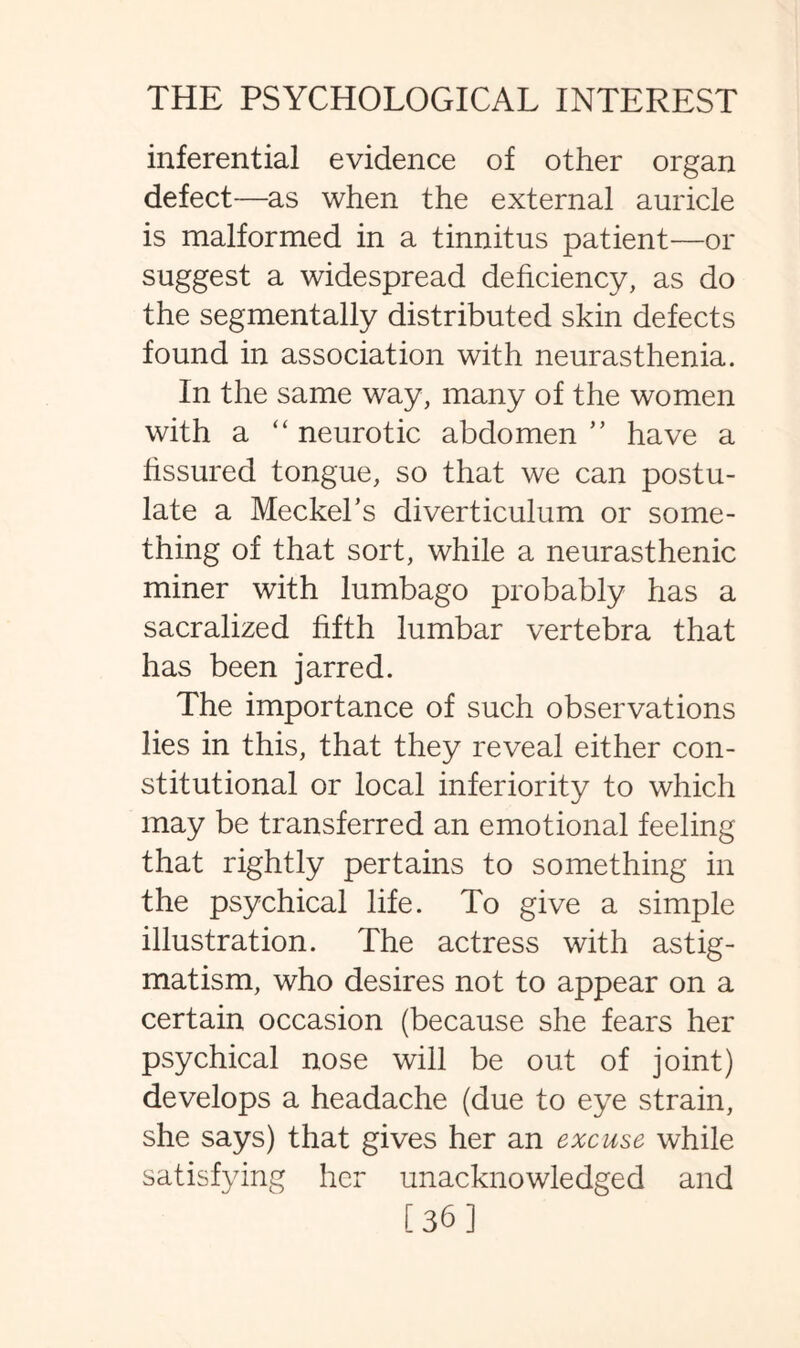 inferential evidence of other organ defect—as when the external auricle is malformed in a tinnitus patient—or suggest a widespread deficiency, as do the segmentally distributed skin defects found in association with neurasthenia. In the same way, many of the women with a “ neurotic abdomen ” have a fissured tongue, so that we can postu¬ late a Meckel’s diverticulum or some¬ thing of that sort, while a neurasthenic miner with lumbago probably has a sacralized fifth lumbar vertebra that has been jarred. The importance of such observations lies in this, that they reveal either con¬ stitutional or local inferiority to which may be transferred an emotional feeling that rightly pertains to something in the psychical life. To give a simple illustration. The actress with astig¬ matism, who desires not to appear on a certain occasion (because she fears her psychical nose will be out of joint) develops a headache (due to eye strain, she says) that gives her an excuse while satisfying her unacknowledged and [36]