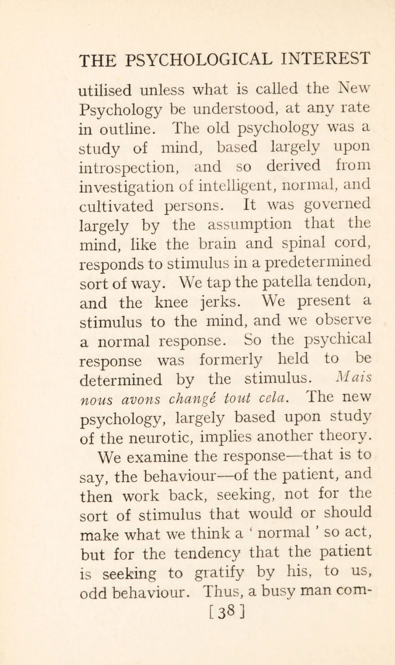 utilised unless what is called the New Psychology be understood, at any rate in outline. The old psychology was a study of mind, based largely upon introspection, and so derived from investigation of intelligent, normal, and cultivated persons. It was governed largely by the assumption that the mind, like the brain and spinal cord, responds to stimulus in a predetermined sort of way. We tap the patella tendon, and the knee jerks. We present a stimulus to the mind, and we observe a normal response. So the psychical response was formerly held to be determined by the stimulus. Mats nous avons change tout cela. The new psychology, largely based upon study of the neurotic, implies another theory. We examine the response—that is to say, the behaviour—of the patient, and then work back, seeking, not for the sort of stimulus that would or should make what we think a ‘ normal so act, but for the tendency that the patient is seeking to gratify by his, to us, odd behaviour. Thus, a busy man com- [38]