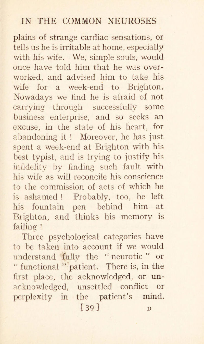 plains of strange cardiac sensations, or tells us he is irritable at home, especially with his wife. We, simple souls, would once have told him that he was over¬ worked, and advised him to take his wife for a week-end to Brighton. Nowadays we find he is afraid of not carrying through successfully some business enterprise, and so seeks an excuse, in the state of his heart, for abandoning it ! Moreover, he has just spent a week-end at Brighton with his best typist, and is trying to justify his infidelity by finding such fault with his wife as will reconcile his conscience to the commission of acts of which he is ashamed ! Probably, too, he left his fountain pen behind him at Brighton, and thinks his memory is failing ! Three psychological categories have to be taken into account if we would understand fully the “ neurotic ” or “ functional ” patient. There is, in the first place, the acknowledged, or un¬ acknowledged, unsettled conflict or perplexity in the patient’s mind. [391 d
