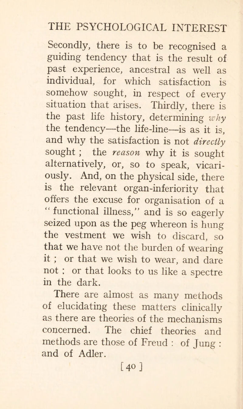 Secondly, there is to be recognised a guiding tendency that is the result of past experience, ancestral as well as individual, for which satisfaction is somehow sought, in respect of every situation that arises. Thirdly, there is the past life history, determining why the tendency—the life-line—is as it is, and why the satisfaction is not directly sought ; the reason why it is sought alternatively, or, so to speak, vicari¬ ously. And, on the physical side, there is the relevant organ-inferiority that offers the excuse for organisation of a “functional illness,” and is so eagerly seized upon as the peg whereon is hung the vestment we wish to discard, so that we have not the burden of wearing it ; or that we wish to wear, and dare not ; or that looks to us like a spectre in the dark. There are almost as many methods of elucidating these matters clinically as there are theories of the mechanisms concerned. The chief theories and methods are those of Freud : of Jung : and of Adler. [40 ]