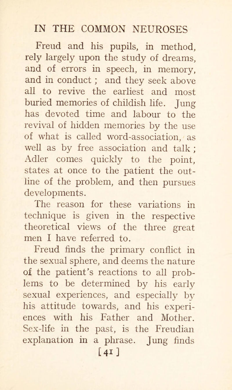 Freud and his pupils, in method, rely largely upon the study of dreams, and of errors in speech, in memory, and in conduct ; and they seek above all to revive the earliest and most buried memories of childish life. Jung has devoted time and labour to the revival of hidden memories by the use of what is called word-association, as well as by free association and talk ; Adler comes quickly to the point, states at once to the patient the out¬ line of the problem, and then pursues developments. The reason for these variations in technique is given in the respective theoretical views of the three great men I have referred to. Freud finds the primary conflict in the sexual sphere, and deems the nature of the patient’s reactions to all prob¬ lems to be determined by his early sexual experiences, and especially by his attitude towards, and his experi¬ ences with his Father and Mother. Sex-life in the past, is the Freudian explanation in a phrase. Jung finds [41 ]