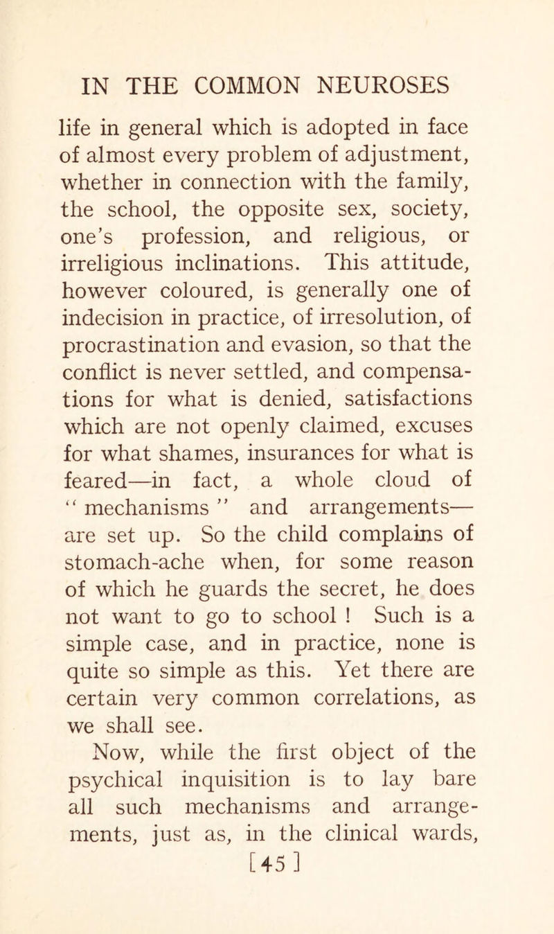 life in general which is adopted in face of almost every problem of adjustment, whether in connection with the family, the school, the opposite sex, society, one’s profession, and religious, or irreligious inclinations. This attitude, however coloured, is generally one of indecision in practice, of irresolution, of procrastination and evasion, so that the conflict is never settled, and compensa¬ tions for what is denied, satisfactions which are not openly claimed, excuses for what shames, insurances for what is feared—in fact, a whole cloud of “ mechanisms ” and arrangements— are set up. So the child complains of stomach-ache when, for some reason of which he guards the secret, he does not want to go to school ! Such is a simple case, and in practice, none is quite so simple as this. Yet there are certain very common correlations, as we shall see. Now, while the first object of the psychical inquisition is to lay bare all such mechanisms and arrange¬ ments, just as, in the clinical wards, [45 ]