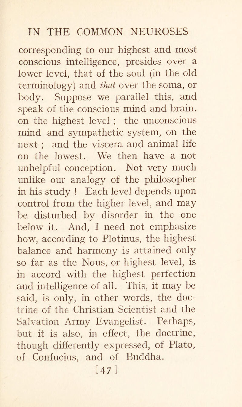corresponding to our highest and most conscious intelligence, presides over a lower level, that of the soul (in the old terminology) and that over the soma, or body. Suppose we parallel this, and speak of the conscious mind and brain, on the highest level ; the unconscious mind and sympathetic system, on the next ; and the viscera and animal life on the lowest. We then have a not unhelpful conception. Not very much unlike our analogy of the philosopher in his study ! Each level depends upon control from the higher level, and may be disturbed by disorder in the one below it. And, I need not emphasize how, according to Plotinus, the highest balance and harmony is attained only so far as the Nous, or highest level, is in accord with the highest perfection and intelligence of all. This, it may be said, is only, in other words, the doc¬ trine of the Christian Scientist and the Salvation Army Evangelist. Perhaps, but it is also, in effect, the doctrine, though differently expressed, of Plato, of Confucius, and of Buddha. [47 ]