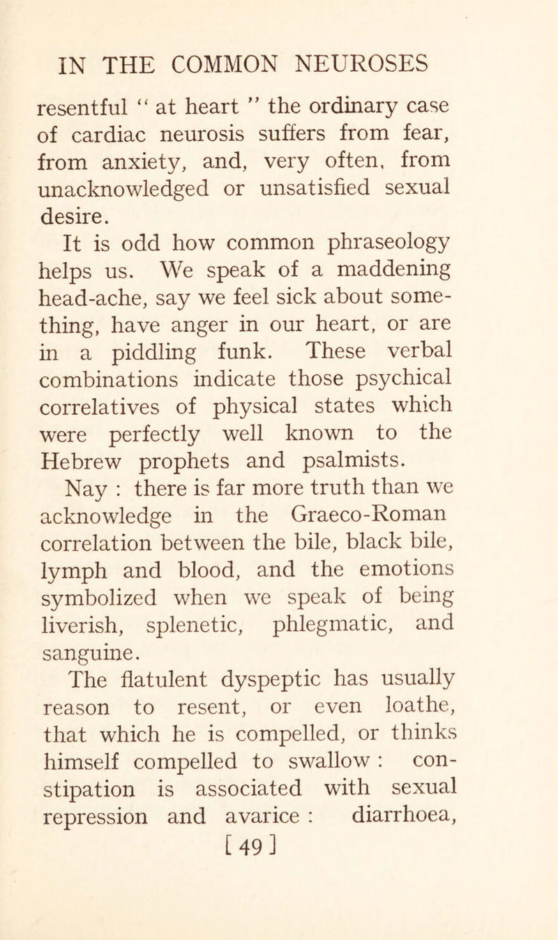 resentful “ at heart ” the ordinary case of cardiac neurosis suffers from fear, from anxiety, and, very often, from unacknowledged or unsatisfied sexual desire. It is odd how common phraseology helps us. We speak of a maddening head-ache, say we feel sick about some¬ thing, have anger in our heart, or are in a piddling funk. These verbal combinations indicate those psychical correlatives of physical states which were perfectly well known to the Hebrew prophets and psalmists. Nay : there is far more truth than we acknowledge in the Graeco-Roman correlation between the bile, black bile, lymph and blood, and the emotions symbolized when we speak of being liverish, splenetic, phlegmatic, and sanguine. The flatulent dyspeptic has usually reason to resent, or even loathe, that which he is compelled, or thinks himself compelled to swallow : con¬ stipation is associated with sexual repression and avarice : diarrhoea, [49]
