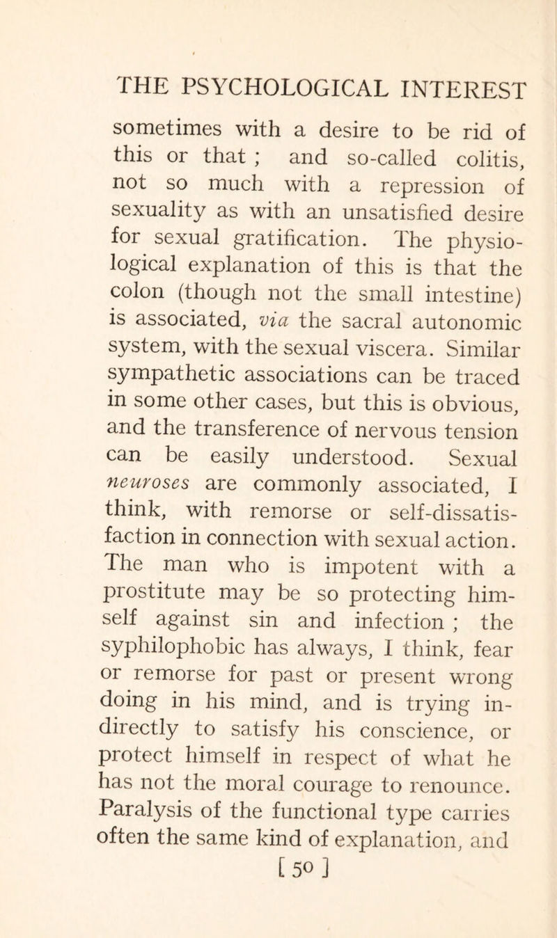 sometimes with a desire to be rid of this or that ; and so-called colitis, not so much with a repression of sexuality as with an unsatisfied desire for sexual gratification. The physio¬ logical explanation of this is that the colon (though not the small intestine) is associated, via the sacral autonomic system, with the sexual viscera. Similar sympathetic associations can be traced in some other cases, but this is obvious, and the transference of nervous tension can be easily understood. Sexual neuroses are commonly associated, I think, with remorse or self-dissatis¬ faction in connection with sexual action. The man who is impotent with a prostitute may be so protecting him¬ self against sin and infection ; the syphilophobic has always, I think, fear or remorse for past or present wrong doing in his mind, and is trying in¬ directly to satisfy his conscience, or protect himself in respect of what he has not the moral courage to renounce. Paralysis of the functional type carries often the same kind of explanation, and [50]