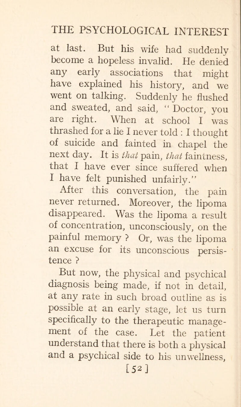 at last. But his wife had suddenly become a hopeless invalid. He denied any early associations that might have explained his history, and we went on talking. Suddenly he flushed and sweated, and said, “ Doctor, you are right. When at school I was thrashed for a lie 1 never told : I thought of suicide and fainted in chapel the next day. It is that pain, that faintness, that I have ever since suffered when I have felt punished unfairly.” After this conversation, the pain never returned. Moreover, the lipoma disappeared. Was the lipoma a result of concentration, unconsciously, on the painful memory ? Or, was the lipoma an excuse for its unconscious persis¬ tence ? But now, the physical and psychical diagnosis being made, if not in detail, at any rate in such broad outline as is possible at an early stage, let us turn specifically to the therapeutic manage¬ ment of the case. Let the patient understand that there is both a physical and a psychical side to his unwellness, [52]