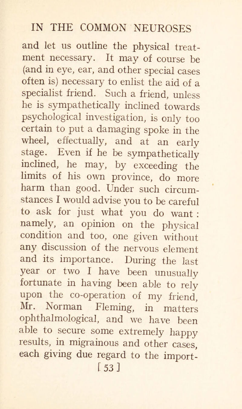 and let us outline the physical treat¬ ment necessary. It may of course be (and in eye, ear, and other special cases often is) necessary to enlist the aid of a specialist friend. Such a friend, unless he is sympathetically inclined towards psychological investigation, is only too certain to put a damaging spoke in the wheel, effectually, and at an early stage. Even if he be sympathetically inclined, he may, by exceeding the limits of his own province, do more harm than good. Under such circum¬ stances I would advise you to be careful to ask for just what you do want : namely, an opinion on the physical condition and too, one given without any discussion of the nervous element and its importance. During the last year or two I have been unusually fortunate in having been able to rely upon the co-operation of my friend, Mr. Norman Fleming, in matters ophthalmological, and we have been able to secure some extremely happy results, in migrainous and other cases, each giving due regard to the import- [53]