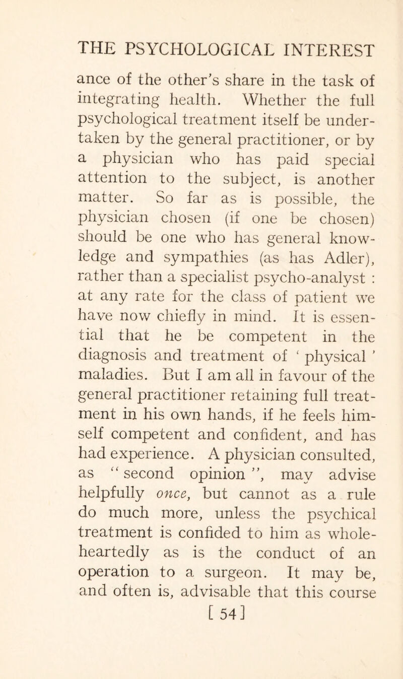 ance of the other's share in the task of integrating health. Whether the full psychological treatment itself be under¬ taken by the general practitioner, or by a physician who has paid special attention to the subject, is another matter. So far as is possible, the physician chosen (if one be chosen) should be one who has general know¬ ledge and sympathies (as has Adler), rather than a specialist psycho-analyst : at any rate for the class of patient we have now chiefly in mind. It is essen¬ tial that he be competent in the diagnosis and treatment of ‘ physical ’ maladies. But I am all in favour of the general practitioner retaining full treat¬ ment in his own hands, if he feels him¬ self competent and confident, and has had experience. A physician consulted, as “ second opinion , may advise helpfully once, but cannot as a rule do much more, unless the psychical treatment is confided to him as whole¬ heartedly as is the conduct of an operation to a surgeon. It may be, and often is, advisable that this course [54]