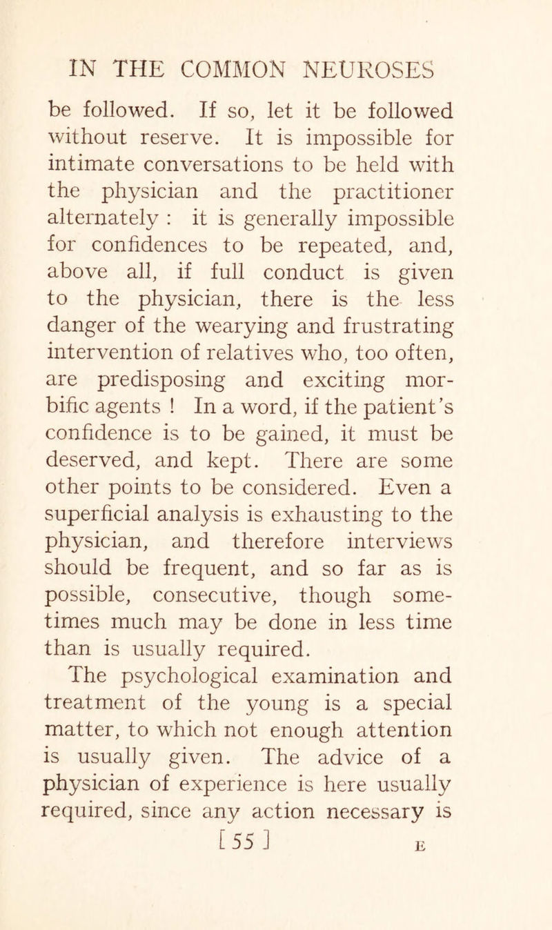 be followed. If so, let it be followed without reserve. It is impossible for intimate conversations to be held with the physician and the practitioner alternately : it is generally impossible for confidences to be repeated, and, above all, if full conduct is given to the physician, there is the less danger of the wearying and frustrating intervention of relatives who, too often, are predisposing and exciting mor¬ bific agents ! In a word, if the patient's confidence is to be gained, it must be deserved, and kept. There are some other points to be considered. Even a superficial analysis is exhausting to the physician, and therefore interviews should be frequent, and so far as is possible, consecutive, though some¬ times much may be done in less time than is usually required. The psychological examination and treatment of the young is a special matter, to which not enough attention is usually given. The advice of a physician of experience is here usually required, since any action necessary is [55 ] E