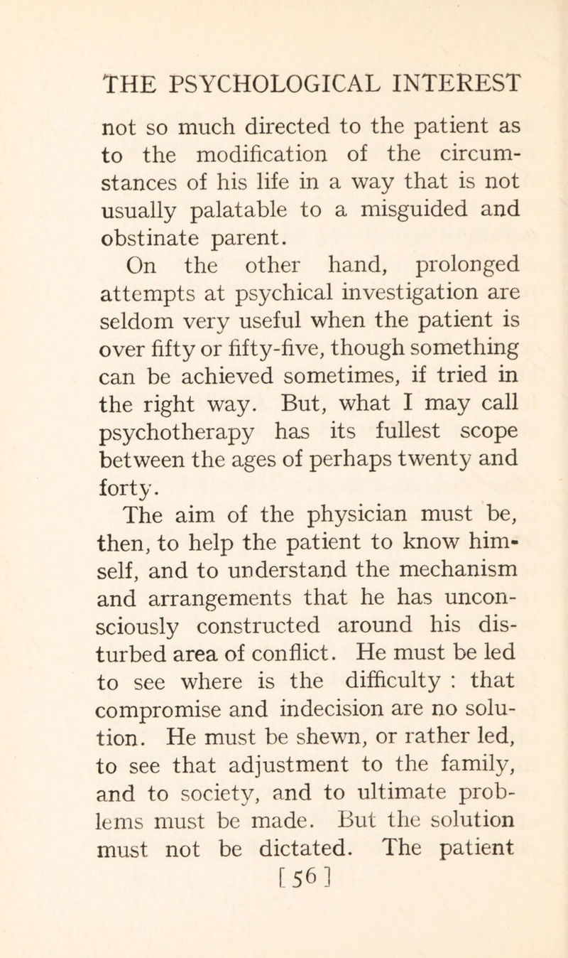 not so much directed to the patient as to the modification of the circum¬ stances of his life in a way that is not usually palatable to a misguided and obstinate parent. On the other hand, prolonged attempts at psychical investigation are seldom very useful when the patient is over fifty or fifty-five, though something can be achieved sometimes, if tried in the right way. But, what I may call psychotherapy has its fullest scope between the ages of perhaps twenty and forty. The aim of the physician must be, then, to help the patient to know him¬ self, and to understand the mechanism and arrangements that he has uncon¬ sciously constructed around his dis¬ turbed area of conflict. He must be led to see where is the difficulty : that compromise and indecision are no solu¬ tion. He must be shewn, or rather led, to see that adjustment to the family, and to society, and to ultimate prob¬ lems must be made. But the solution must not be dictated. The patient [56]