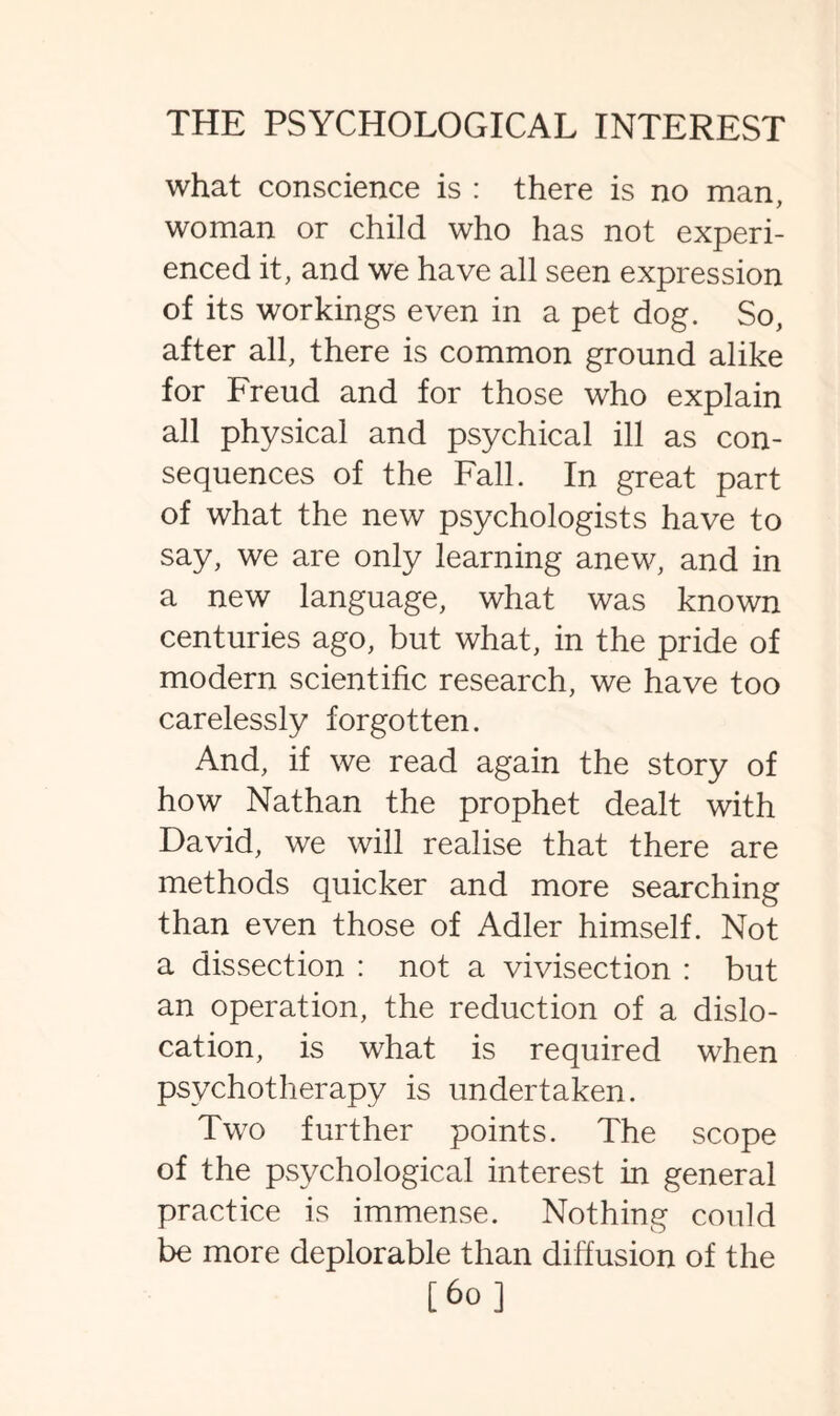 what conscience is : there is no man, woman or child who has not experi¬ enced it, and we have all seen expression of its workings even in a pet dog. So, after all, there is common ground alike for Freud and for those who explain all physical and psychical ill as con¬ sequences of the Fall. In great part of what the new psychologists have to say, we are only learning anew, and in a new language, what was known centuries ago, but what, in the pride of modern scientific research, we have too carelessly forgotten. And, if we read again the story of how Nathan the prophet dealt with David, we will realise that there are methods quicker and more searching than even those of Adler himself. Not a dissection : not a vivisection : but an operation, the reduction of a dislo¬ cation, is what is required when psychotherapy is undertaken. Two further points. The scope of the psychological interest in general practice is immense. Nothing could be more deplorable than diffusion of the [ 60 ]