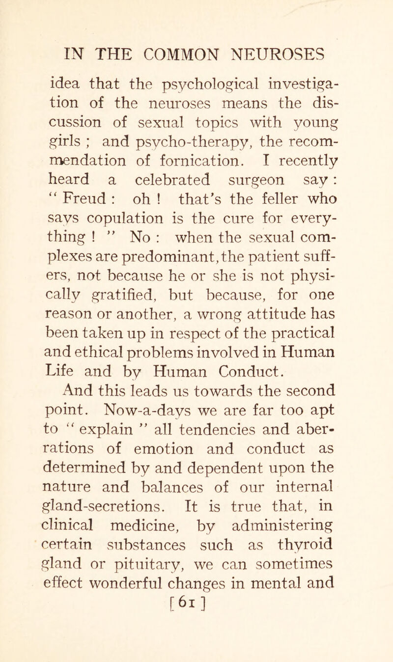 idea that the psychological investiga¬ tion of the neuroses means the dis¬ cussion of sexual topics with young girls ; and psycho-therapy, the recom¬ mendation of fornication. I recently heard a celebrated surgeon say: “ Freud : oh ! that’s the feller who savs copulation is the cure for every¬ thing ! ” No : when the sexual com¬ plexes are predominant, the patient suff¬ ers, not because he or she is not physi¬ cally gratified, but because, for one reason or another, a wrong attitude has been taken up in respect of the practical and ethical problems involved in Human Life and by Human Conduct. And this leads us towards the second point. Now-a-days we are far too apt to explain ” all tendencies and aber¬ rations of emotion and conduct as determined by and dependent upon the nature and balances of our internal gland-secretions. It is true that, in clinical medicine, by administering certain substances such as thyroid gland or pituitary, we can sometimes effect wonderful changes in mental and [61]