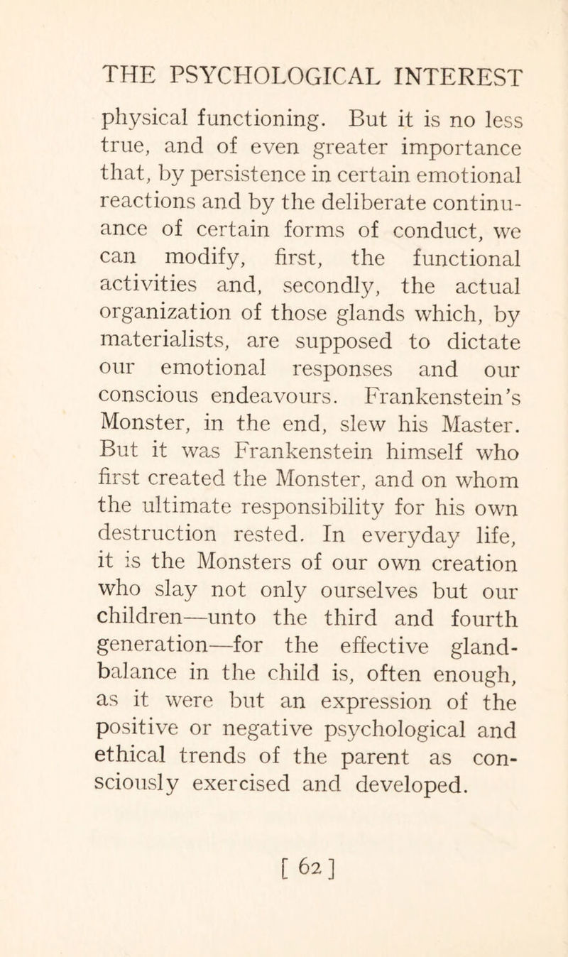 physical functioning. But it is no less true, and of even greater importance that, by persistence in certain emotional reactions and by the deliberate continu¬ ance of certain forms of conduct, we can modify, first, the functional activities and, secondly, the actual organization of those glands which, by materialists, are supposed to dictate our emotional responses and our conscious endeavours. Frankenstein’s Monster, in the end, slew his Master. But it was Frankenstein himself who first created the Monster, and on whom the ultimate responsibility for his own destruction rested. In everyday life, it is the Monsters of our own creation who slay not only ourselves but our children—unto the third and fourth generation—for the effective gland- balance in the child is, often enough, as it were but an expression of the positive or negative psychological and ethical trends of the parent as con¬ sciously exercised and developed.