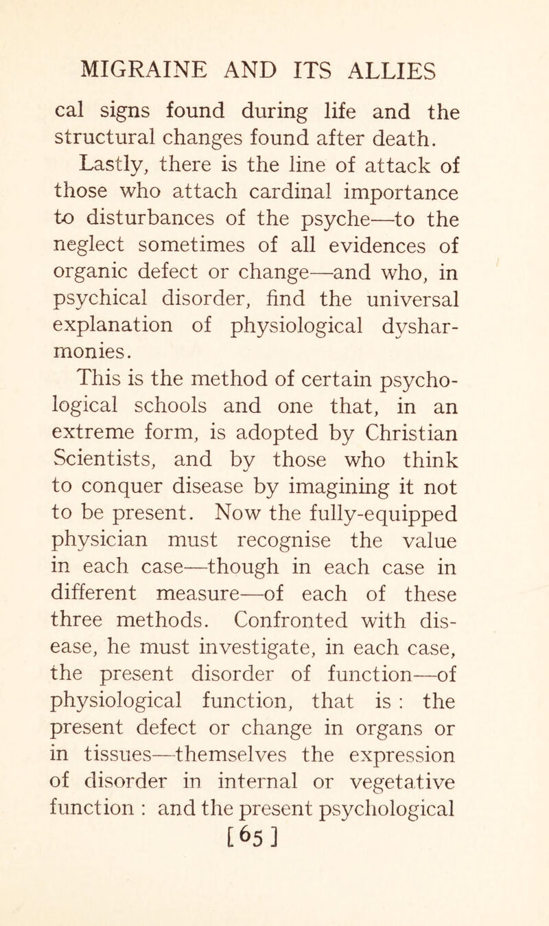 cal signs found during life and the structural changes found after death. Lastly, there is the line of attack of those who attach cardinal importance to disturbances of the psyche—to the neglect sometimes of all evidences of organic defect or change—and who, in psychical disorder, find the universal explanation of physiological dyshar- monies. This is the method of certain psycho¬ logical schools and one that, in an extreme form, is adopted by Christian Scientists, and by those who think to conquer disease by imagining it not to be present. Now the fully-equipped physician must recognise the value in each case—though in each case in different measure—of each of these three methods. Confronted with dis¬ ease, he must investigate, in each case, the present disorder of function—of physiological function, that is : the present defect or change in organs or in tissues—themselves the expression of disorder in internal or vegetative function : and the present psychological [65]