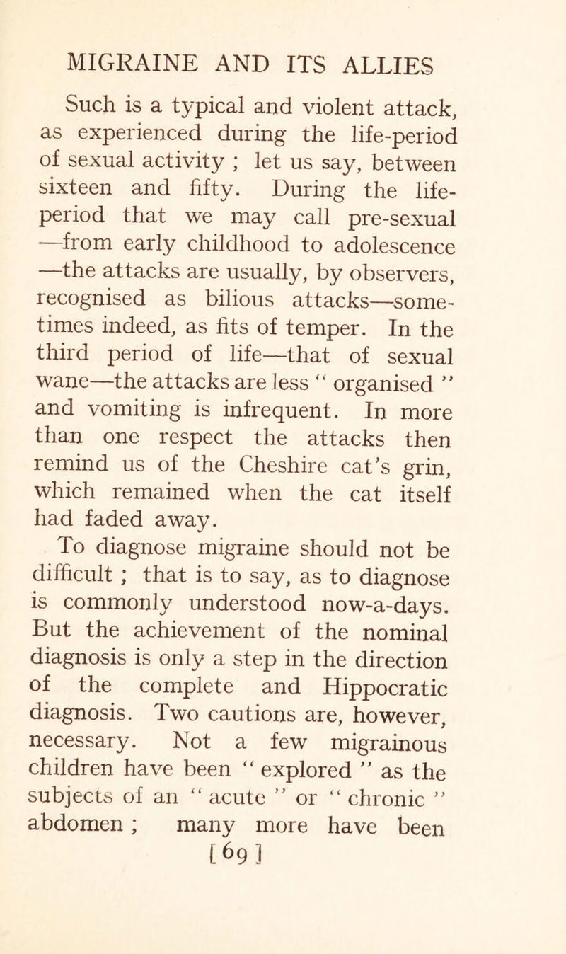 Such is a typical and violent attack, as experienced during the life-period of sexual activity ; let us say, between sixteen and fifty. During the life- period that we may call pre-sexual -—from early childhood to adolescence —the attacks are usually, by observers, recognised as bilious attacks—some¬ times indeed, as fits of temper. In the third period of life—that of sexual wane—the attacks are less “ organised ” and vomiting is infrequent. In more than one respect the attacks then remind us of the Cheshire cat’s grin, which remained when the cat itself had faded away. To diagnose migraine should not be difficult ; that is to say, as to diagnose is commonly understood now-a-days. But the achievement of the nominal diagnosis is only a step in the direction of the complete and Hippocratic diagnosis. Two cautions are, however, necessary. Not a few migrainous children have been “ explored ” as the subjects of an “ acute ” or “ chronic ” abdomen; many more have been [69]