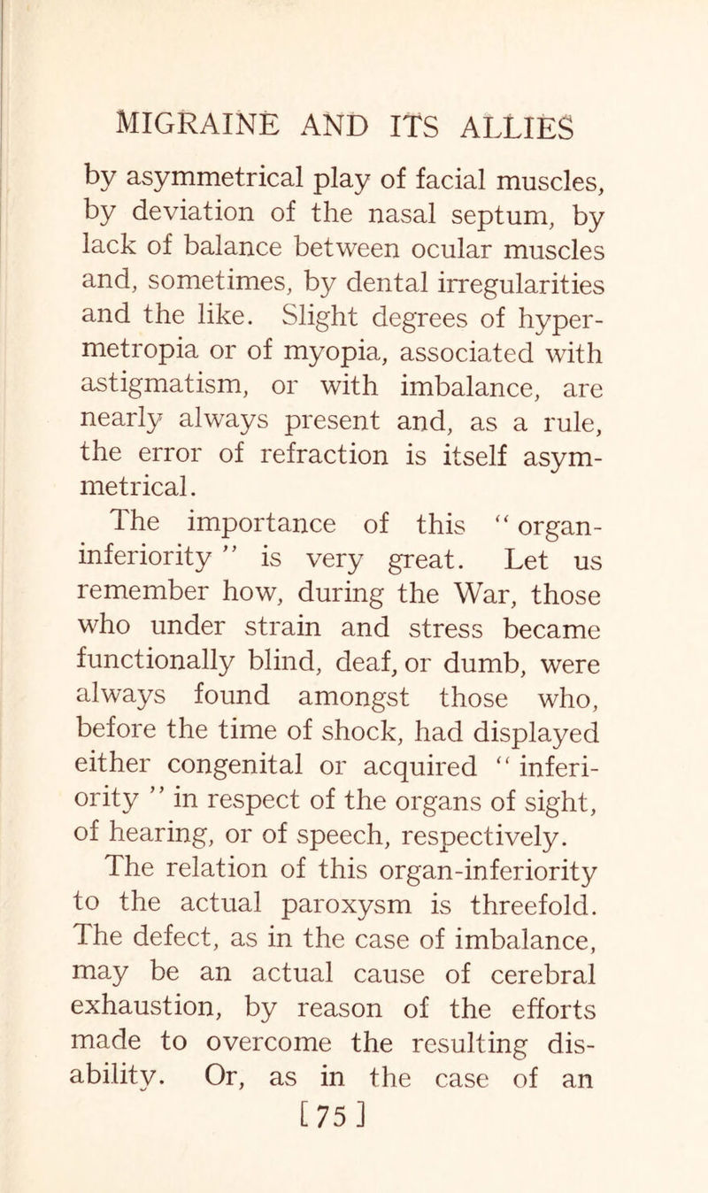 by asymmetrical play of facial muscles, by deviation of the nasal septum, by lack of balance between ocular muscles and, sometimes, by dental irregularities and the like. Slight degrees of hyper- metropia or of myopia, associated with astigmatism, or with imbalance, are nearly always present and, as a rule, the error of refraction is itself asym¬ metrical . Ihe importance of this “ organ- inferiority ” is very great. Let us remember how, during the War, those who under strain and stress became functionally blind, deaf, or dumb, were always found amongst those who, before the time of shock, had displayed either congenital or acquired “ inferi¬ ority ” in respect of the organs of sight, of hearing, or of speech, respectively. The relation of this organ-inferiority to the actual paroxysm is threefold. The defect, as in the case of imbalance, may be an actual cause of cerebral exhaustion, by reason of the efforts made to overcome the resulting dis- abilitv. Or, as in the case of an [75]
