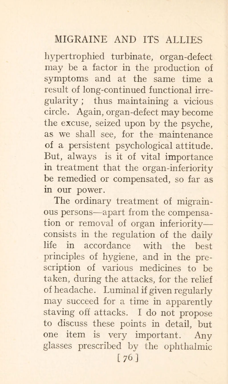 hypertrophied turbinate, organ-defect may be a factor in the production of symptoms and at the same time a result of long-continued functional irre¬ gularity ; thus maintaining a vicious circle. Again, organ-defect may become the excuse, seized upon by the psyche, as we shall see, for the maintenance of a persistent psychological attitude. But, always is it of vital importance in treatment that the organ-inferiority be remedied or compensated, so far as in our power. The ordinary treatment of migrain¬ ous persons—apart from the compensa¬ tion or removal of organ inferiority— consists in the regulation of the daily life in accordance with the best principles of hygiene, and in the pre¬ scription of various medicines to be taken, during the attacks, for the relief of headache. Luminal if given regularly may succeed for a time in apparently staving off attacks. I do not propose to discuss these points in detail, but one item is very important. Any glasses prescribed by the ophthalmic [76]