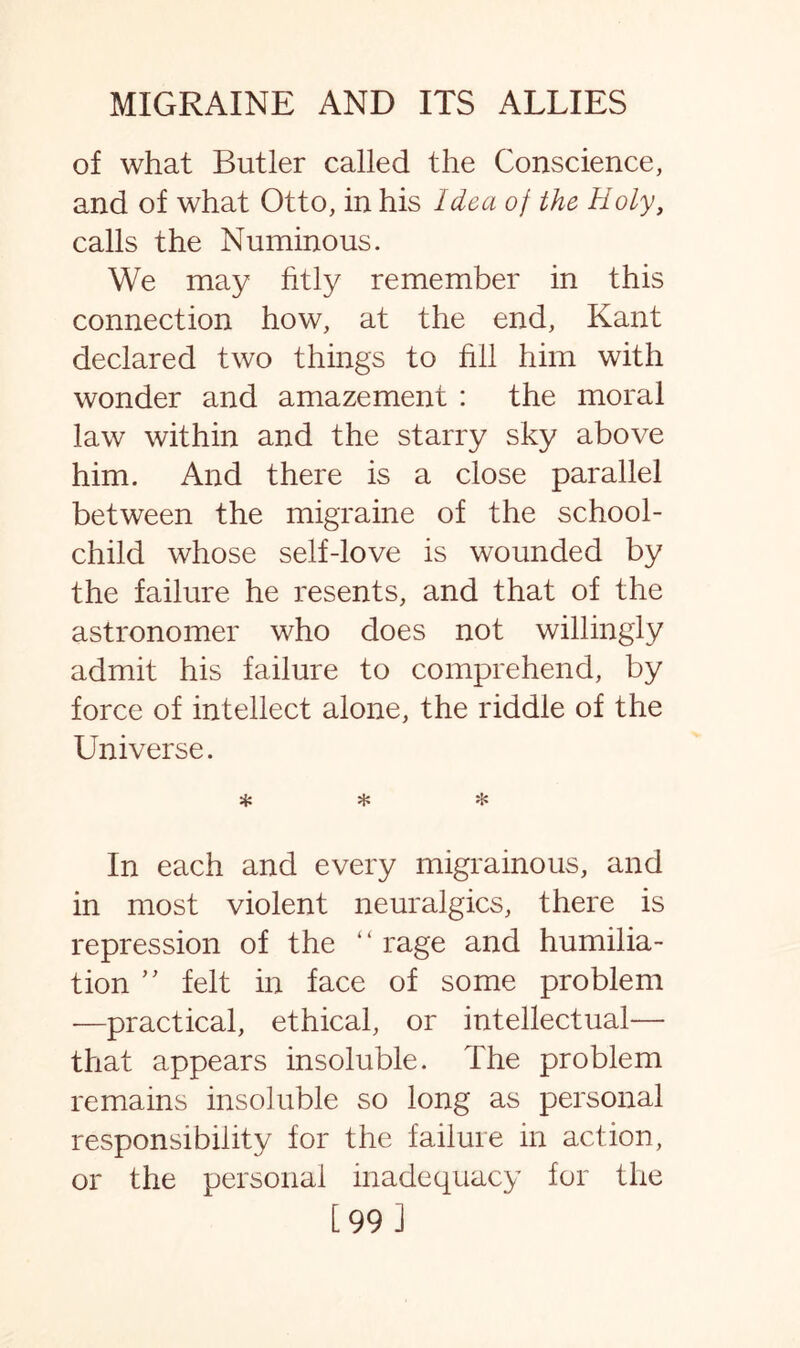of what Butler called the Conscience, and of what Otto, in his Idea of the Holy, calls the Numinous. We may fitly remember in this connection how, at the end, Kant declared two things to fill him with wonder and amazement : the moral law within and the starry sky above him. And there is a close parallel between the migraine of the school- child whose self-love is wounded by the failure he resents, and that of the astronomer who does not willingly admit his failure to comprehend, by force of intellect alone, the riddle of the Universe. * * * In each and every migrainous, and in most violent neuralgics, there is repression of the “rage and humilia¬ tion ” felt in face of some problem -—practical, ethical, or intellectual— that appears insoluble. The problem remains insoluble so long as personal responsibility for the failure in action, or the personal inadequacy for the [99 J