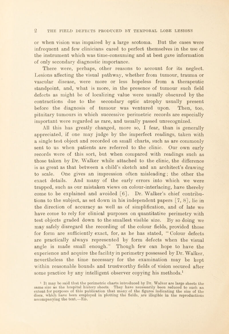 9 or when vision was impaired by a large scotoma. But the cases were infrequent and few clinicians cared to perfect themselves in the use of the instrument which was time-consuming and at best gave information of only secondary diagnostic importance. There were, perhaps, other reasons to account for its neglect. Lesions affecting the visual pathway, whether from tumour, trauma or vascular disease, were more or less hopeless from a therapeutic standpoint, and, what is more, in the presence of tumour such field defects as might be of localizing value were usually obscured by the contractions due to the secondary optic atrophy usually present before the diagnosis of tumour was ventured upon. Then, too, pituitary tumours in which successive perimetric records are especially important were regarded as rare, and usually passed unrecognized. All this has greatly changed, more so, I fear, than is generally appreciated, if one may judge by the imperfect readings, taken with a single test object and recorded on small charts, such as are commonly sent to us when patients are referred to the clinic. Our own early records wTere of this sort, but when compared with readings such as those taken by Dr. Walker while attached to the clinic, the difference is as great as that between a child’s sketch and an architect’s drawing to scale. One gives an impression often misleading; the other the exact details. And many of the early errors into which we were trapped, such as our mistaken views on colour-interlacing, have thereby come to be explained and avoided [6]. Dr. Walker’s chief contribu¬ tions to the subject, as set down in his independent papers [7, 8], lie in the direction of accuracy as well as of simplification, and of late we have come to rely for clinical purposes on quantitative perimetry with test objects graded down to the smallest visible size. By so doing we may safely disregard the recording of the colour fields, provided those for form are sufficiently exact, for, as he has stated, “ Colour defects are practically always represented by form defects when the visual angle is made small enough.” Though few can hope to have the experience and acquire the facility in perimetry possessed by Dr. Walker, nevertheless the time necessary for the examination may be kept within reasonable bounds and trustworthy fields of vision secured after some practice by any intelligent observer copying his methods.1 1 It may be said that the perimetric charts introduced by Dr. Walker are large sheets the same size as the hospital history sheets. They have necessarily been reduced to such an extent for purposes of this publication that many of the figures indicating the size of the discs, which have been employed in plotting the fields, are illegible in the reproductions accompanying the text.—Ed.