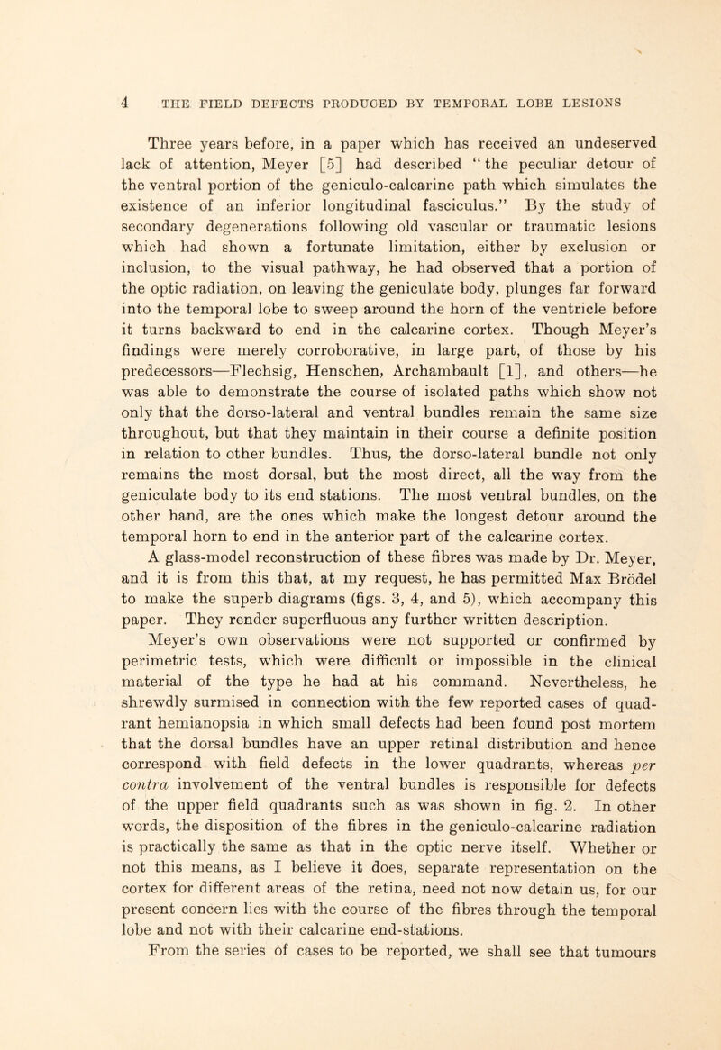 Three years before, in a paper which has received an undeserved lack of attention, Meyer [5] had described “ the peculiar detour of the ventral portion of the geniculo-calcarine path which simulates the existence of an inferior longitudinal fasciculus.” By the study of secondary degenerations following old vascular or traumatic lesions which had shown a fortunate limitation, either by exclusion or inclusion, to the visual pathway, he had observed that a portion of the optic radiation, on leaving the geniculate body, plunges far forward into the temporal lobe to sweep around the horn of the ventricle before it turns backward to end in the calcarine cortex. Though Meyer’s findings were merely corroborative, in large part, of those by his predecessors—Flechsig, Henschen, Archambault [1], and others—he was able to demonstrate the course of isolated paths which show not only that the dorso-lateral and ventral bundles remain the same size throughout, but that they maintain in their course a definite position in relation to other bundles. Thus, the dorso-lateral bundle not only remains the most dorsal, but the most direct, all the way from the geniculate body to its end stations. The most ventral bundles, on the other hand, are the ones which make the longest detour around the temporal horn to end in the anterior part of the calcarine cortex. A glass-model reconstruction of these fibres was made by Dr. Meyer, and it is from this that, at my request, he has permitted Max Brodel to make the superb diagrams (figs. 3, 4, and 5), which accompany this paper. They render superfluous any further written description. Meyer’s own observations were not supported or confirmed by perimetric tests, which were difficult or impossible in the clinical material of the type he had at his command. Nevertheless, he shrewdly surmised in connection with the few reported cases of quad¬ rant hemianopsia in which small defects had been found post mortem that the dorsal bundles have an upper retinal distribution and hence correspond with field defects in the lower quadrants, whereas per contra involvement of the ventral bundles is responsible for defects of the upper field quadrants such as was shown in fig. 2. In other words, the disposition of the fibres in the geniculo-calcarine radiation is practically the same as that in the optic nerve itself. Whether or not this means, as I believe it does, separate representation on the cortex for different areas of the retina, need not now detain us, for our present concern lies with the course of the fibres through the temporal lobe and not with their calcarine end-stations. From the series of cases to be reported, we shall see that tumours